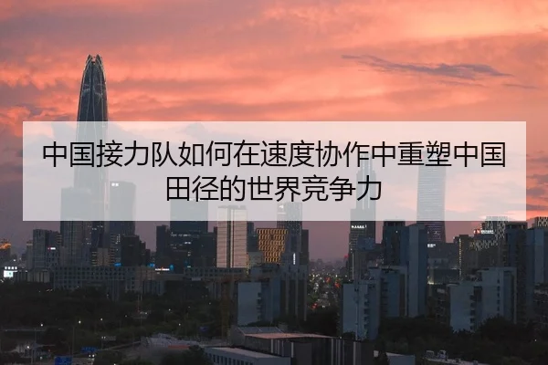 中国接力队如何在速度协作中重塑中国田径的世界竞争力