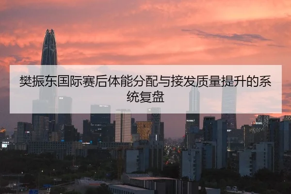 樊振东国际赛后体能分配与接发质量提升的系统复盘