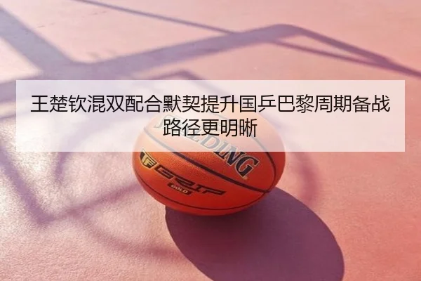 王楚钦混双配合默契提升国乒巴黎周期备战路径更明晰