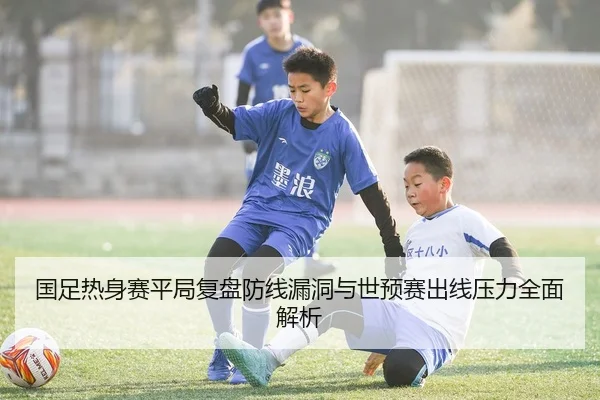 国足热身赛平局复盘防线漏洞与世预赛出线压力全面解析