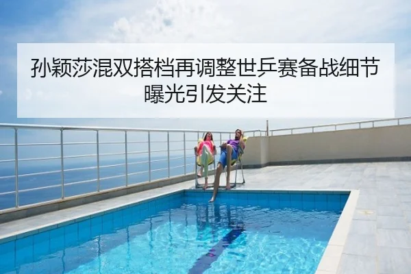 孙颖莎混双搭档再调整世乒赛备战细节曝光引发关注