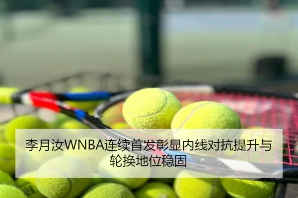 李月汝WNBA连续首发彰显内线对抗提升与轮换地位稳固