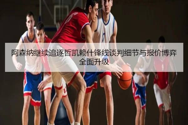 阿森纳继续追逐哲凯赖什锋线谈判细节与报价博弈全面升级