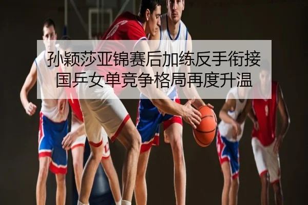 孙颖莎亚锦赛后加练反手衔接 国乒女单竞争格局再度升温